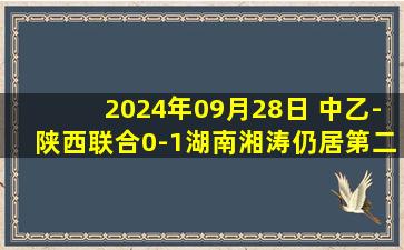 2024年09月28日 中乙-陕西联合0-1湖南湘涛仍居第二&与第3名同分 帕尔曼江伤退